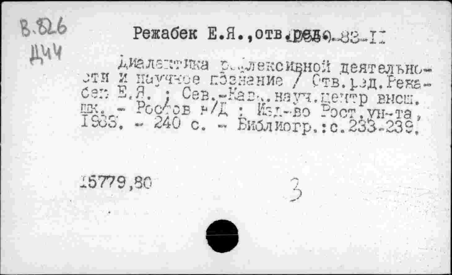 ﻿
Режабек Е.Я.
диалектика р...длексквнол деятельно-jTïï и пагное познание / Отв. род. Река-и,?..-	• Сев. ~г£ в-..на уч. центр высш.
-°9;УБ ?//А : lfez.-ßo Рост. VH-та, ISoo. - 240 С. -« Библ ио гр. : с. 23^-239.
15779,80
э